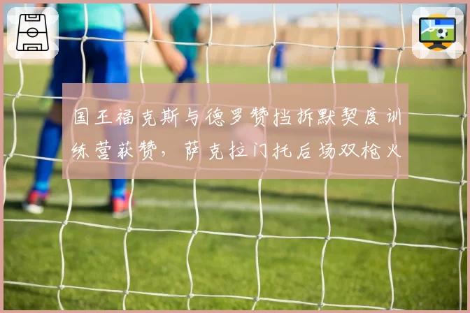 国王福克斯与德罗赞挡拆默契度训练营获赞,萨克拉门托后场双枪火力可期