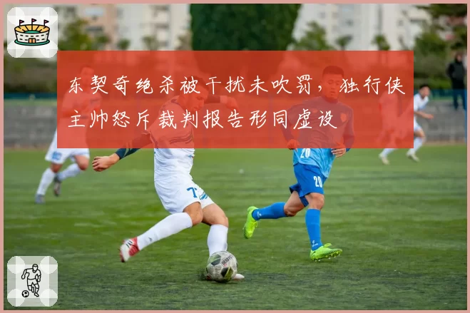 东契奇绝杀被干扰未吹罚,独行侠主帅怒斥裁判报告形同虚设