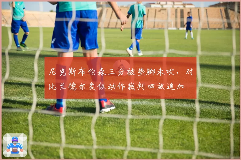 尼克斯布伦森三分被垫脚未吹，对比兰德尔类似动作裁判回放追加