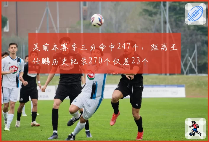 吴前本赛季三分命中247个，距离王仕鹏历史纪录270个仅差23个