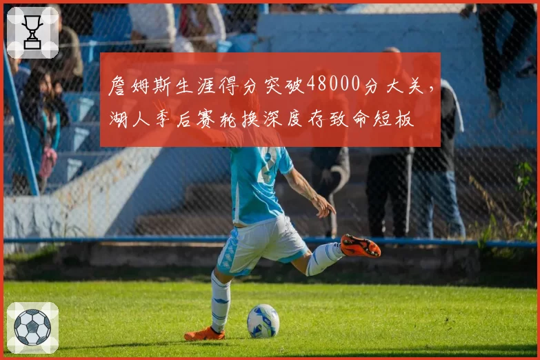 詹姆斯生涯得分突破48000分大关，湖人季后赛轮换深度存致命短板
