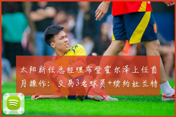 太阳新任总经理布登霍尔泽上任首月操作:交易3名球员+续约杜兰特,薪资空间压缩至1.2亿