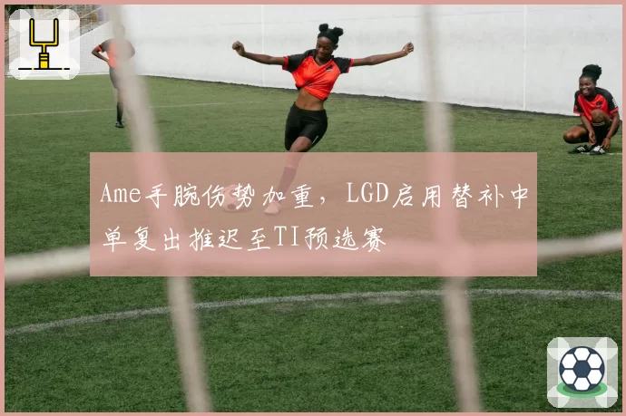 Ame手腕伤势加重,LGD启用替补中单复出推迟至TI预选赛