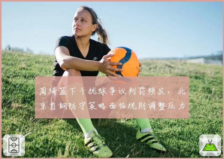 周琦篮下干扰球争议判罚频发,北京首钢防守策略面临规则调整压力