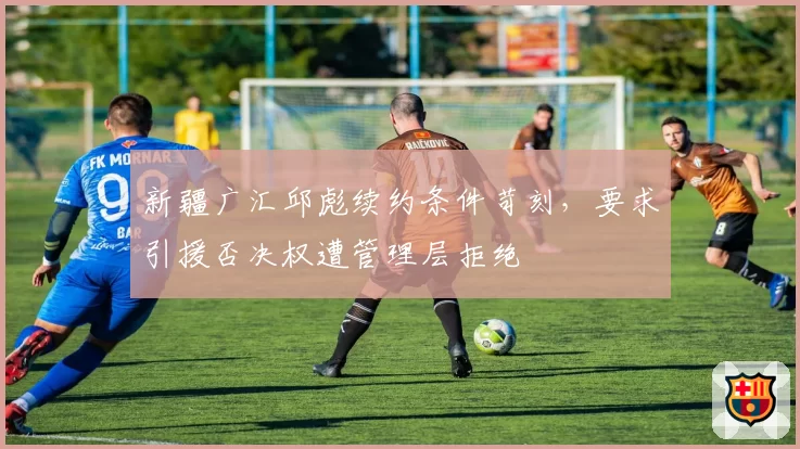 新疆广汇邱彪续约条件苛刻，要求引援否决权遭管理层拒绝