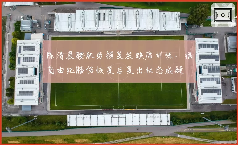 陈清晨腰肌劳损复发缺席训练,福岛由纪膝伤恢复后复出状态成疑