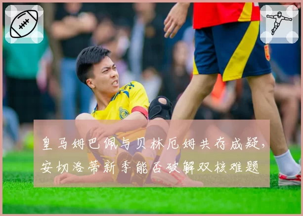 皇马姆巴佩与贝林厄姆共存成疑,安切洛蒂新季能否破解双核难题