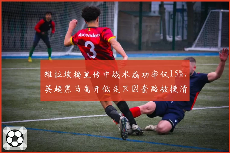维拉埃梅里传中战术成功率仅15%,英超黑马高开低走只因套路被摸清