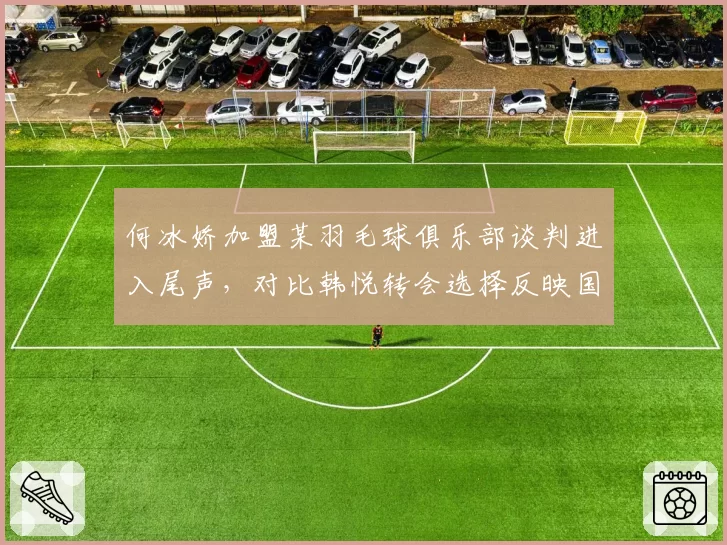 何冰娇加盟某羽毛球俱乐部谈判进入尾声，对比韩悦转会选择反映国羽梯队建设思路