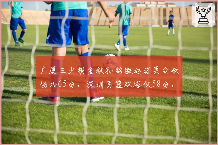 广厦三少胡金秋孙铭徽赵岩昊合砍场均65分,深圳男篮双塔仅58分,锋线差距明显