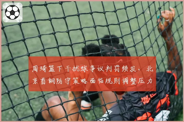 周琦篮下干扰球争议判罚频发,北京首钢防守策略面临规则调整压力