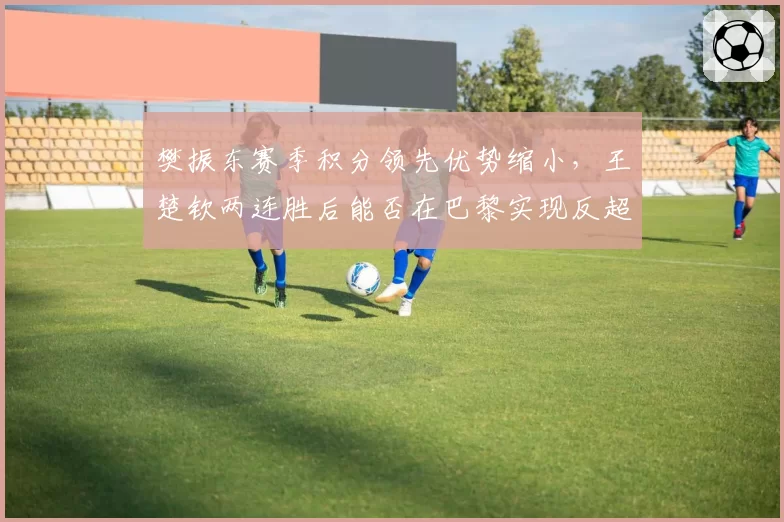樊振东赛季积分领先优势缩小，王楚钦两连胜后能否在巴黎实现反超？