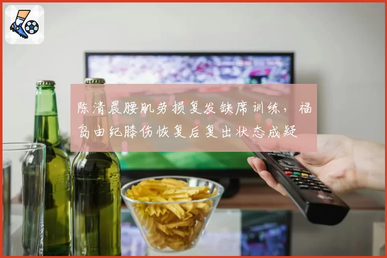 陈清晨腰肌劳损复发缺席训练,福岛由纪膝伤恢复后复出状态成疑