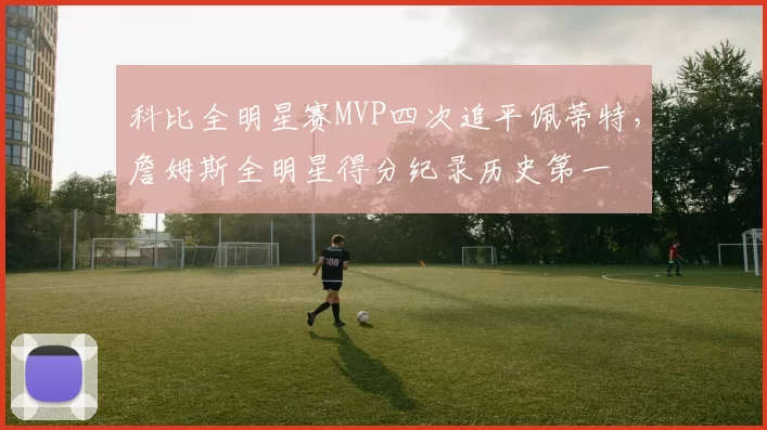 科比全明星赛MVP四次追平佩蒂特,詹姆斯全明星得分纪录历史第一
