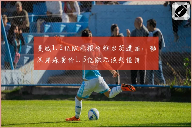 曼城1.2亿欧元报价维尔茨遭拒,勒沃库森要价1.5亿欧元谈判僵持