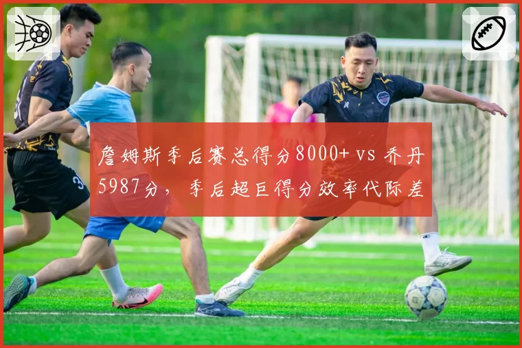 詹姆斯季后赛总得分8000+ vs 乔丹5987分，季后超巨得分效率代际差异