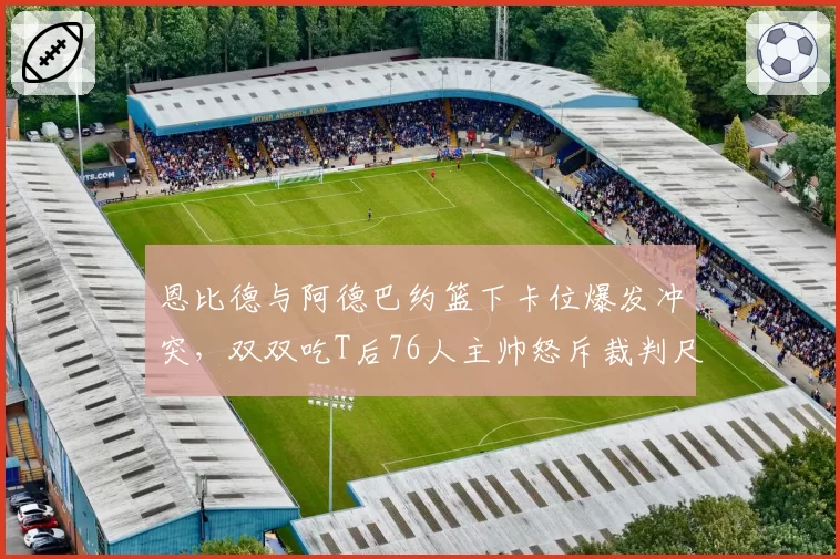 恩比德与阿德巴约篮下卡位爆发冲突，双双吃T后76人主帅怒斥裁判尺度不一？