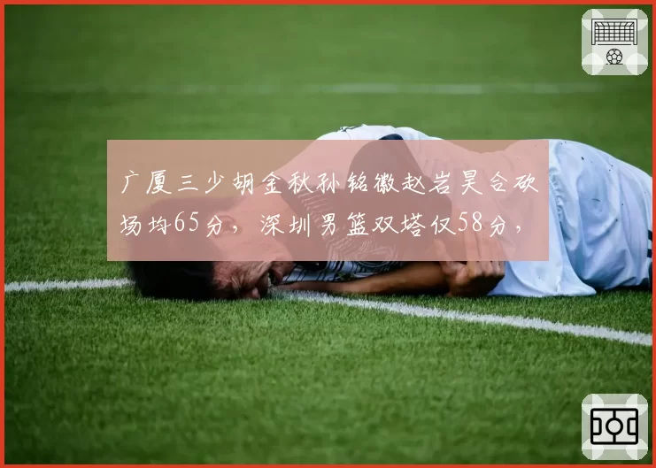 广厦三少胡金秋孙铭徽赵岩昊合砍场均65分，深圳男篮双塔仅58分，锋线差距明显
