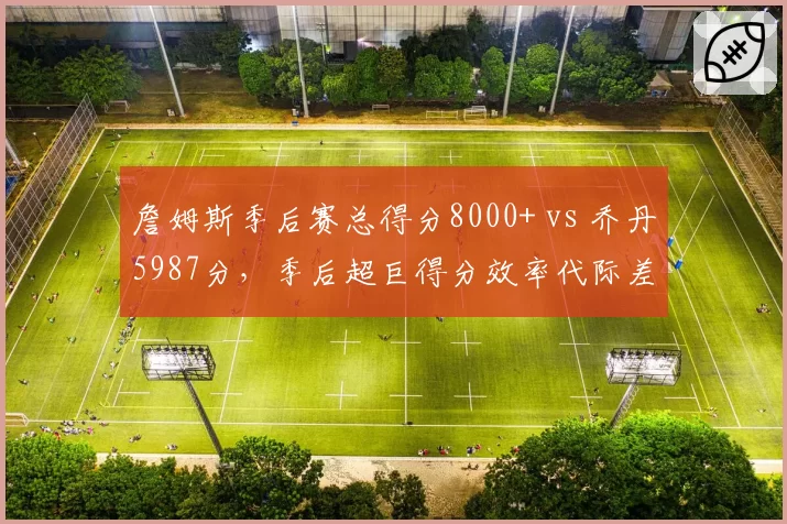 詹姆斯季后赛总得分8000+ vs 乔丹5987分，季后超巨得分效率代际差异