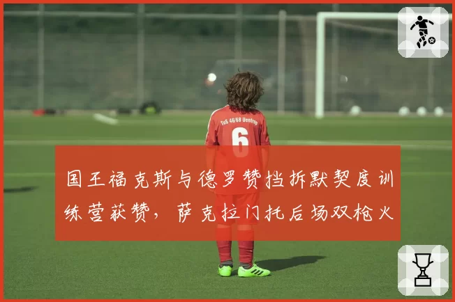 国王福克斯与德罗赞挡拆默契度训练营获赞，萨克拉门托后场双枪火力可期