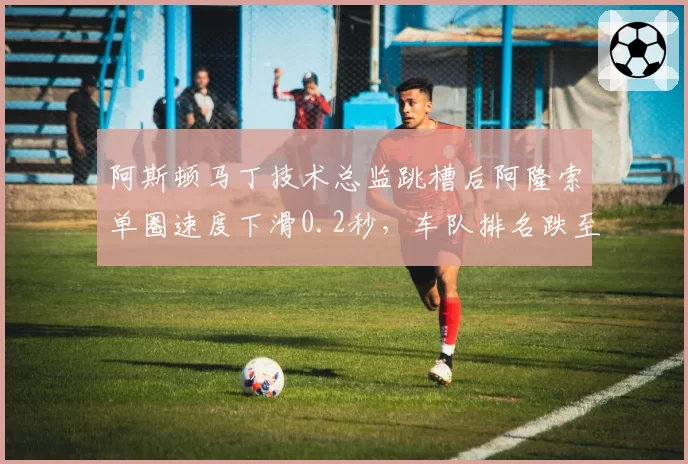 阿斯顿马丁技术总监跳槽后阿隆索单圈速度下滑0.2秒,车队排名跌至第六
