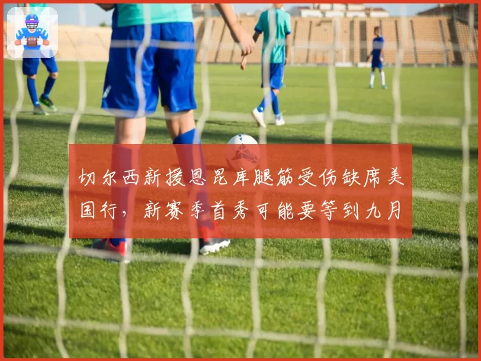 切尔西新援恩昆库腿筋受伤缺席美国行,新赛季首秀可能要等到九月?
