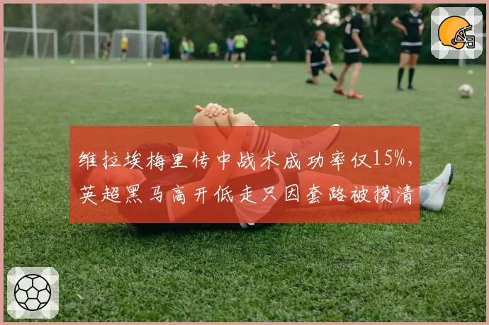 维拉埃梅里传中战术成功率仅15%,英超黑马高开低走只因套路被摸清