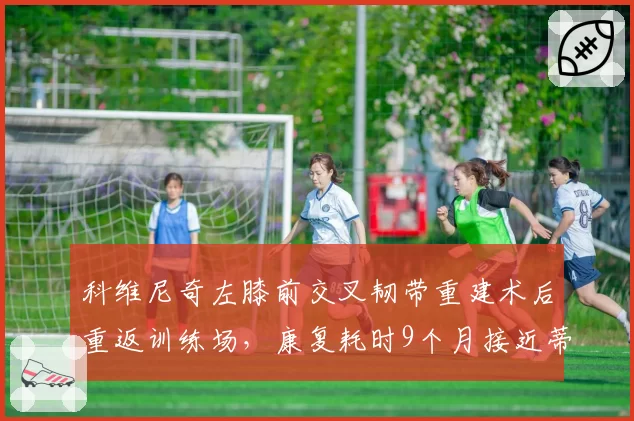 科维尼奇左膝前交叉韧带重建术后重返训练场,康复耗时9个月接近蒂姆2023年复出时间线