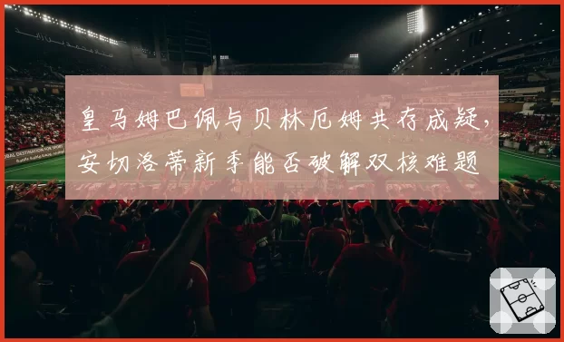 皇马姆巴佩与贝林厄姆共存成疑,安切洛蒂新季能否破解双核难题