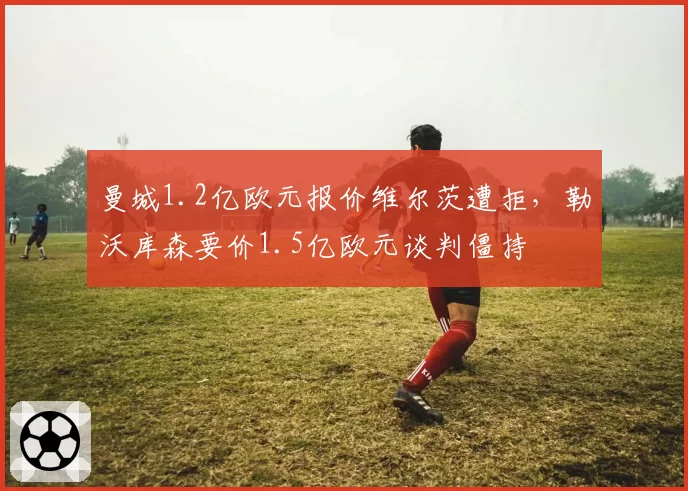 曼城1.2亿欧元报价维尔茨遭拒，勒沃库森要价1.5亿欧元谈判僵持