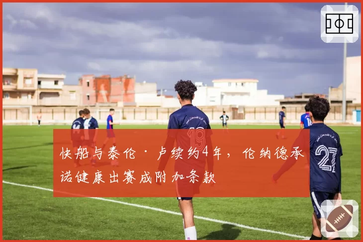 快船与泰伦·卢续约4年，伦纳德承诺健康出赛成附加条款