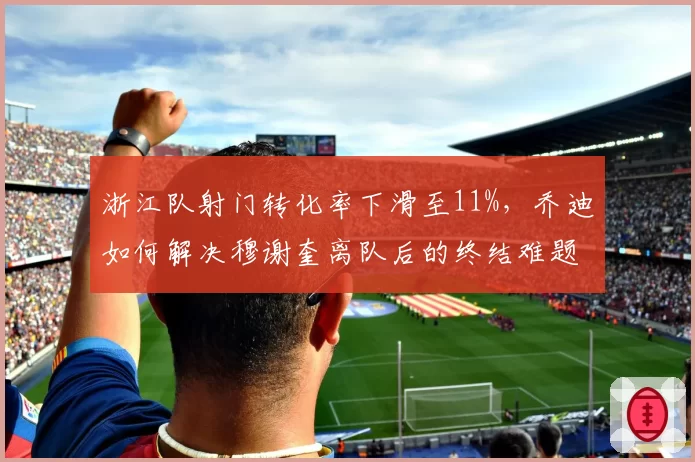 浙江队射门转化率下滑至11%,乔迪如何解决穆谢奎离队后的终结难题?