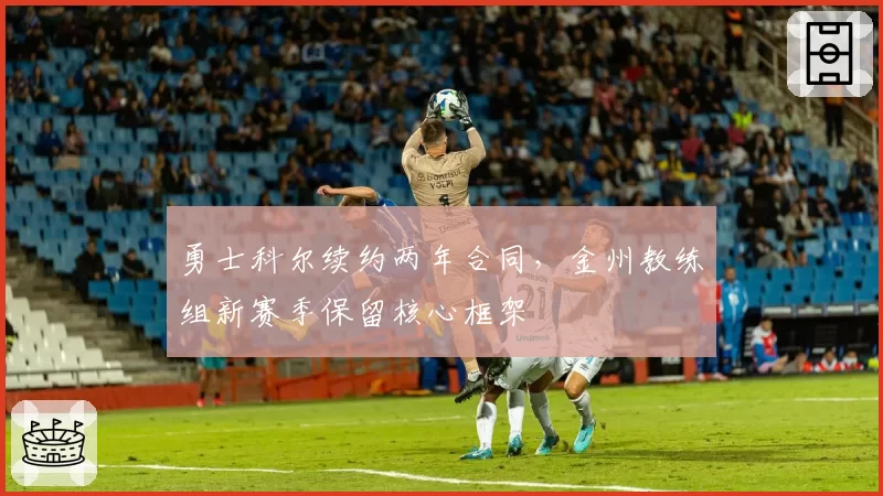 勇士科尔续约两年合同，金州教练组新赛季保留核心框架