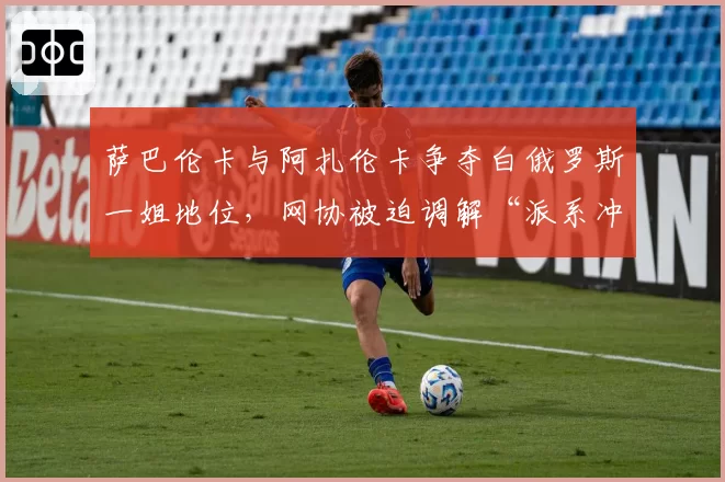 萨巴伦卡与阿扎伦卡争夺白俄罗斯一姐地位,网协被迫调解“派系冲突”