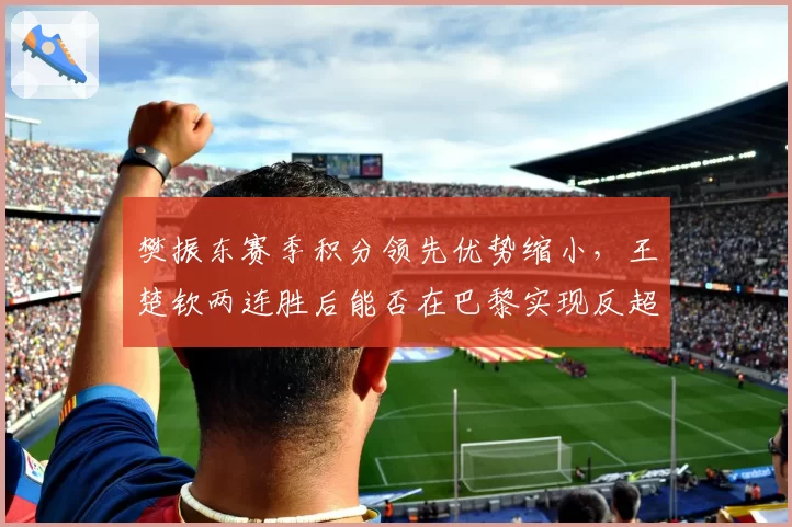 樊振东赛季积分领先优势缩小，王楚钦两连胜后能否在巴黎实现反超？