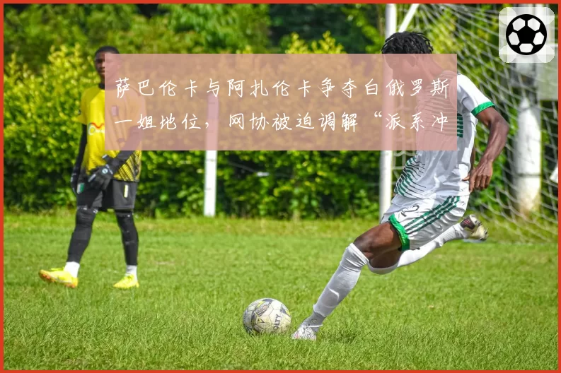 萨巴伦卡与阿扎伦卡争夺白俄罗斯一姐地位,网协被迫调解“派系冲突”