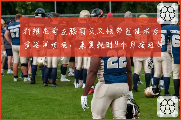 科维尼奇左膝前交叉韧带重建术后重返训练场,康复耗时9个月接近蒂姆2023年复出时间线
