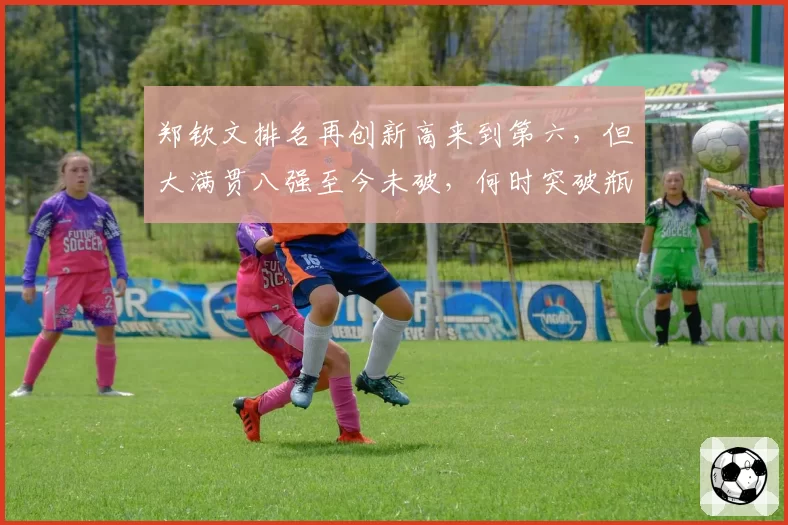 郑钦文排名再创新高来到第六，但大满贯八强至今未破，何时突破瓶颈？
